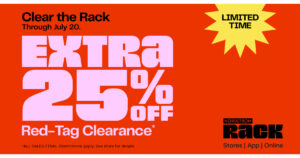 Clear the Rack is ON! Now through Sunday, July 20, get an EXTRA 25% OFF red-tag clearance items* throughout the store. You’ll save even more on your favorite brands. But hurry—the best stuff goes fast! *ALL SALES FINAL. Restrictions apply. Ask a store associate for details.