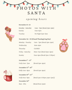 Photos with Santa Hours November 15 - 23 Monday - Saturday 11:00am - 7:00pm (Break 3:00pm - 4:00pm) Sunday 11:00am - 6:00pm November 24 - November 30 (Closed Thanksgiving Day) Monday - Tuesday 11:00am - 7:00pm (Break 3:00pm - 4:00pm) Wednesday 12:00pm - 5:00pm Thursday Closed Friday - Saturday 10:00am - 7:00pm (Break 3:00pm - 4:00pm) Sunday 11:00am - 6:00pm (Break 3:00pm - 3:30pm) December 1 - December 12 Daily 11:00am - 7:00pm (Break 3:00pm - 4:00pm) December 13 - 18 Daily 11:00am - 8:00pm (Break 3:00pm - 4:00pm) December 19 - 23 Daily 9:00am - 9:00pm (Break 1:00pm - 1:30pm; 4:00pm - 5:00pm) December 24 8:00am - 5:00pm (Break 12:00pm - 1:00pm) Pet Night November 18 5:00pm 7:00pm