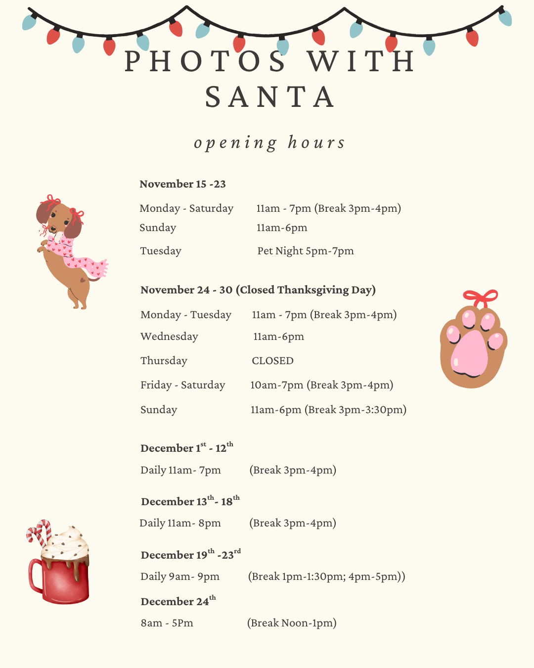 Photos with Santa Hours November 15 - 23 Monday - Saturday 11:00am - 7:00pm (Break 3:00pm - 4:00pm) Sunday 11:00am - 6:00pm November 24 - November 30 (Closed Thanksgiving Day) Monday - Tuesday 11:00am - 7:00pm (Break 3:00pm - 4:00pm) Wednesday 12:00pm - 5:00pm Thursday Closed Friday - Saturday 10:00am - 7:00pm (Break 3:00pm - 4:00pm) Sunday 11:00am - 6:00pm (Break 3:00pm - 3:30pm) December 1 - December 12 Daily 11:00am - 7:00pm (Break 3:00pm - 4:00pm) December 13 - 18 Daily 11:00am - 8:00pm (Break 3:00pm - 4:00pm) December 19 - 23 Daily 9:00am - 9:00pm (Break 1:00pm - 1:30pm; 4:00pm - 5:00pm) December 24 8:00am - 5:00pm (Break 12:00pm - 1:00pm) Pet Night November 18 5:00pm 7:00pm